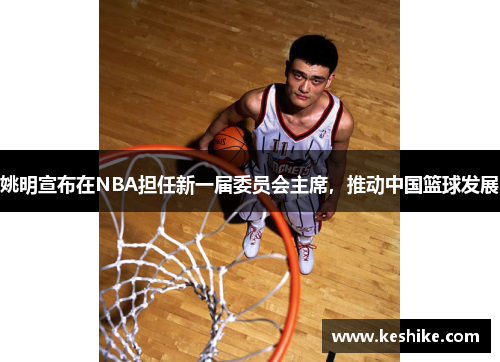 姚明宣布在NBA担任新一届委员会主席，推动中国篮球发展